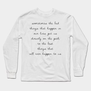 Sometimes the bad things that happen in our lives put us on the path to the best things that will ever happen to us Long Sleeve T-Shirt